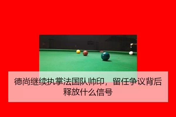 德尚继续执掌法国队帅印，留任争议背后释放什么信号