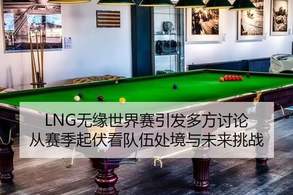 LNG无缘世界赛引发多方讨论 从赛季起伏看队伍处境与未来挑战